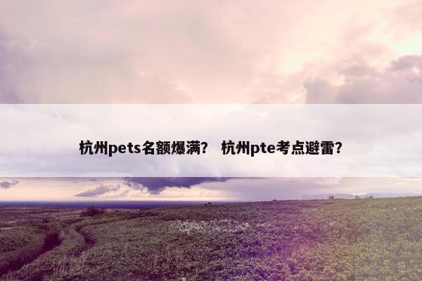杭州pets名额爆满？ 杭州pte考点避雷？