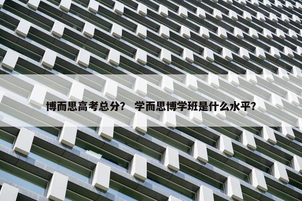 博而思高考总分？ 学而思博学班是什么水平？