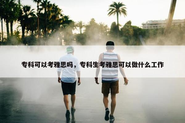 专科可以考雅思吗，专科生考雅思可以做什么工作