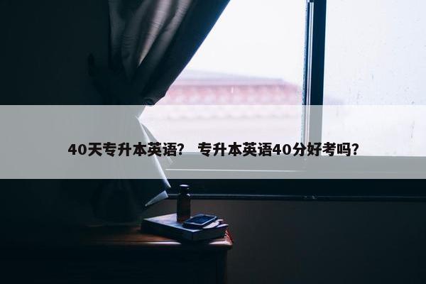 40天专升本英语？ 专升本英语40分好考吗？
