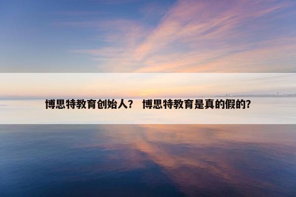 博思特教育创始人？ 博思特教育是真的假的？
