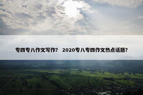 专四专八作文写作？ 2020专八专四作文热点话题？
