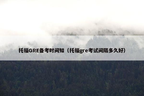 托福GRE备考时间知（托福gre考试间隔多久好）