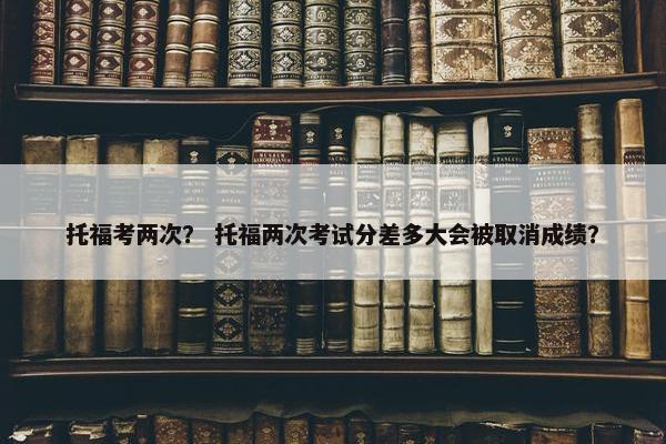 托福考两次？ 托福两次考试分差多大会被取消成绩？