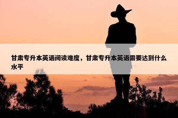 甘肃专升本英语阅读难度，甘肃专升本英语需要达到什么水平
