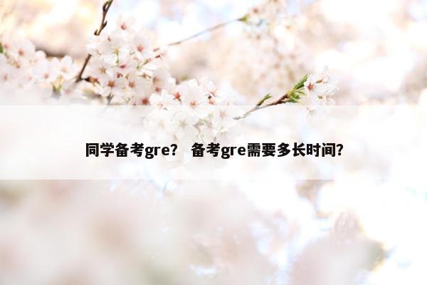同学备考gre？ 备考gre需要多长时间？
