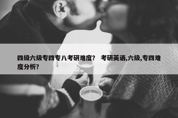 四级六级专四专八考研难度？ 考研英语,六级,专四难度分析？