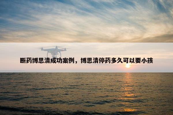 断药博思清成功案例，博思清停药多久可以要小孩