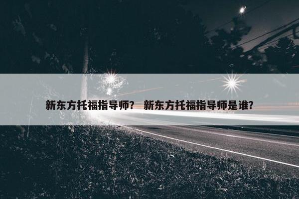 新东方托福指导师？ 新东方托福指导师是谁？