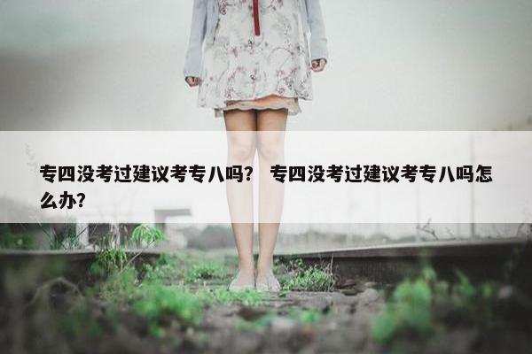 专四没考过建议考专八吗？ 专四没考过建议考专八吗怎么办？