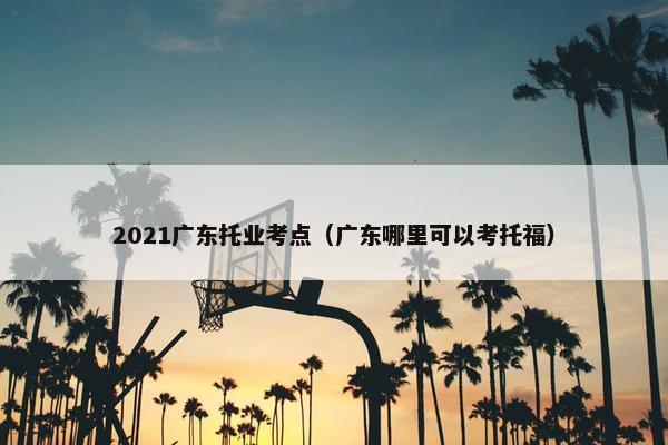 2021广东托业考点（广东哪里可以考托福）