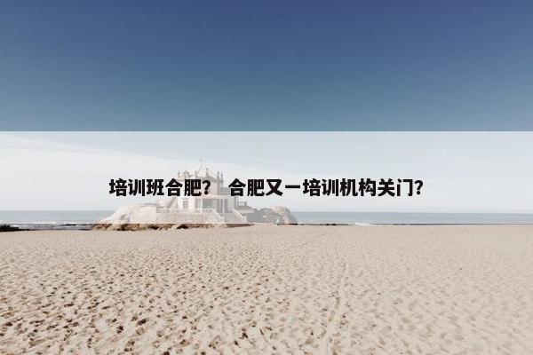 培训班合肥？ 合肥又一培训机构关门？