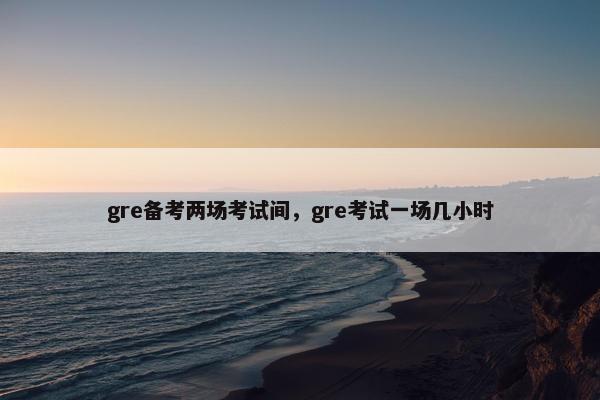 gre备考两场考试间，gre考试一场几小时