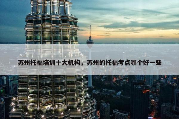 苏州托福培训十大机构，苏州的托福考点哪个好一些