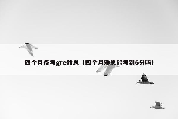 四个月备考gre雅思（四个月雅思能考到6分吗）