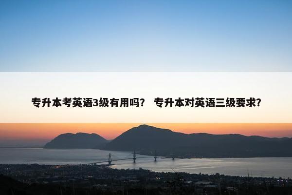 专升本考英语3级有用吗？ 专升本对英语三级要求？