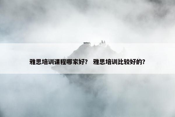 雅思培训课程哪家好？ 雅思培训比较好的？