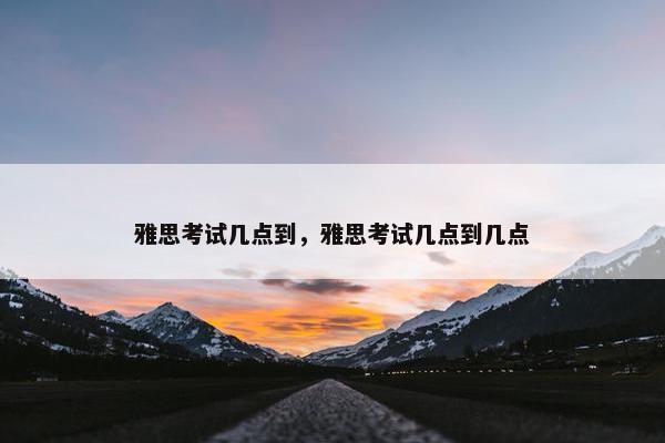 雅思考试几点到，雅思考试几点到几点