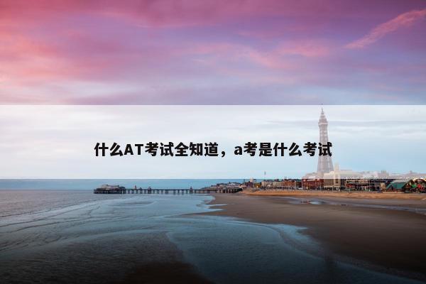 什么AT考试全知道，a考是什么考试