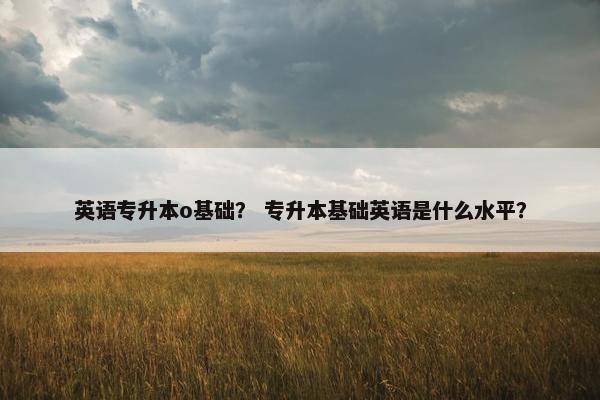 英语专升本o基础？ 专升本基础英语是什么水平？