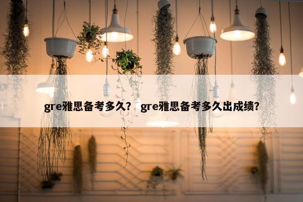 gre雅思备考多久？ gre雅思备考多久出成绩？