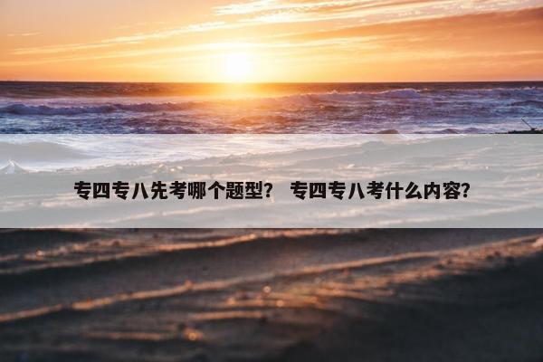 专四专八先考哪个题型？ 专四专八考什么内容？