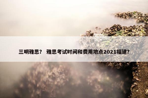 三明雅思？ 雅思考试时间和费用地点2021福建？
