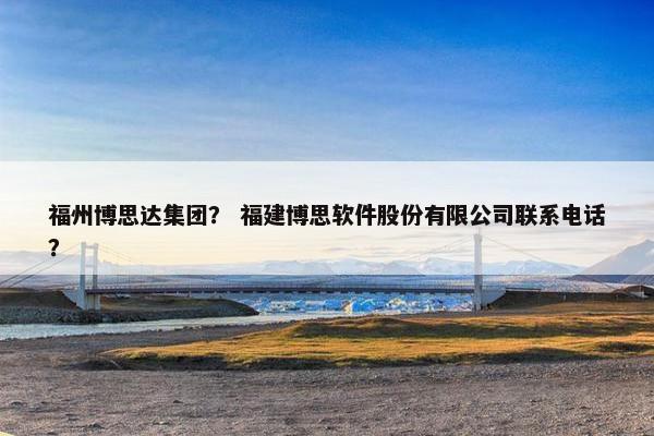 福州博思达集团？ 福建博思软件股份有限公司联系电话？