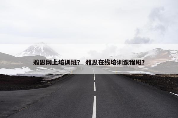 雅思网上培训班？ 雅思在线培训课程班？