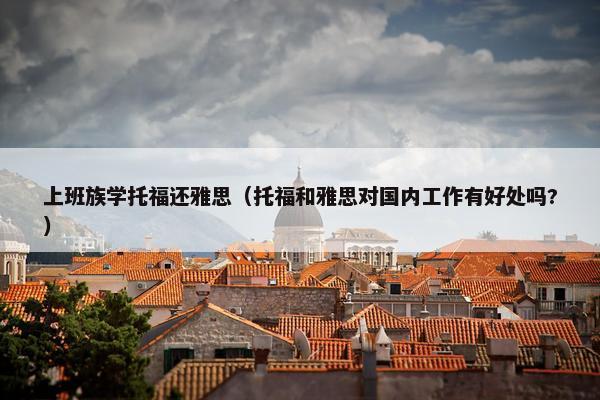 上班族学托福还雅思（托福和雅思对国内工作有好处吗?）