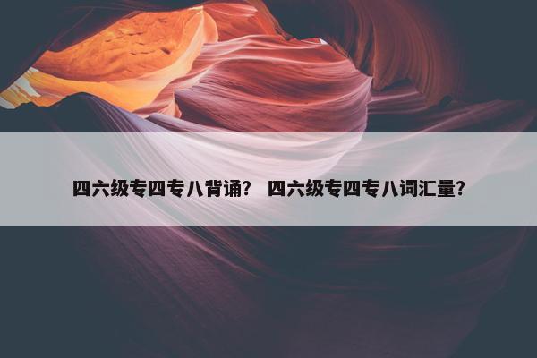 四六级专四专八背诵？ 四六级专四专八词汇量？