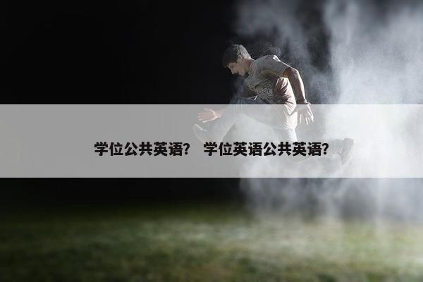 学位公共英语？ 学位英语公共英语？