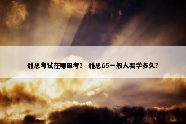 雅思考试在哪里考？ 雅思65一般人要学多久？