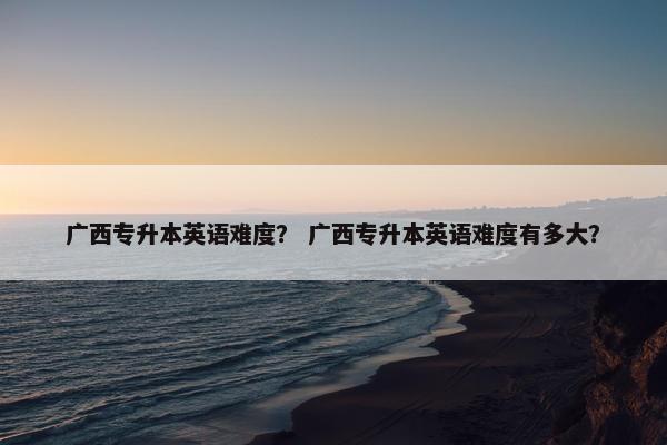 广西专升本英语难度？ 广西专升本英语难度有多大？