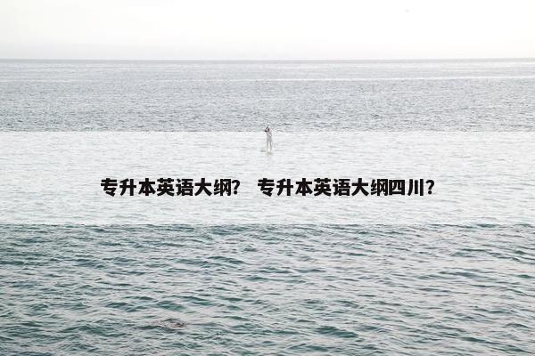 专升本英语大纲？ 专升本英语大纲四川？