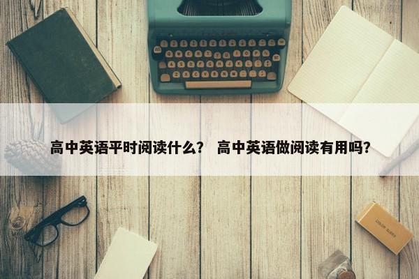 高中英语平时阅读什么？ 高中英语做阅读有用吗？