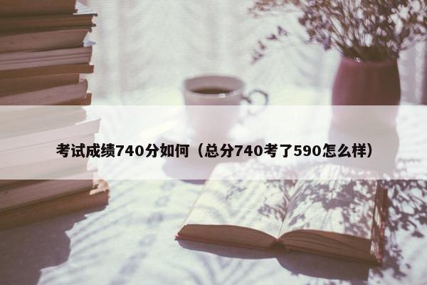 考试成绩740分如何（总分740考了590怎么样）