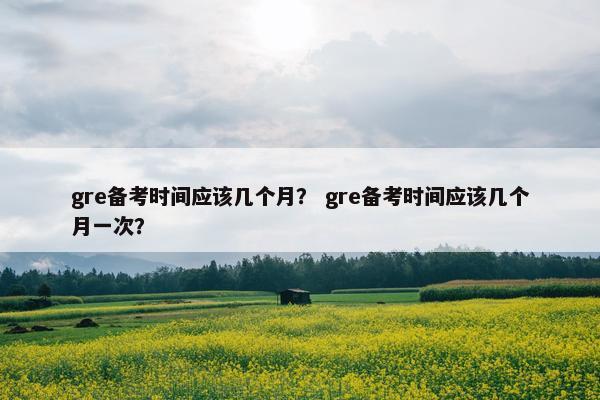 gre备考时间应该几个月？ gre备考时间应该几个月一次？