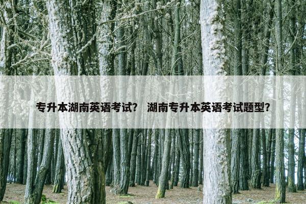 专升本湖南英语考试？ 湖南专升本英语考试题型？