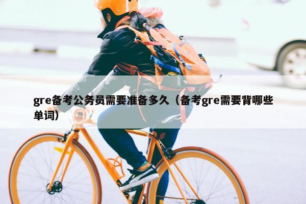 gre备考公务员需要准备多久（备考gre需要背哪些单词）