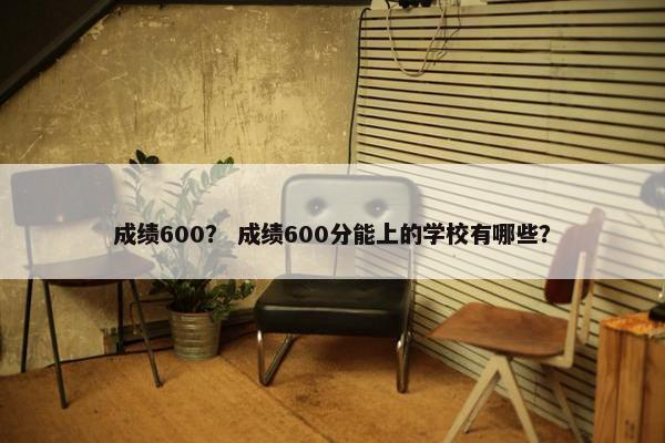 成绩600？ 成绩600分能上的学校有哪些？