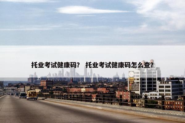托业考试健康码？ 托业考试健康码怎么查？