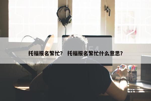 托福报名繁忙？ 托福报名繁忙什么意思？