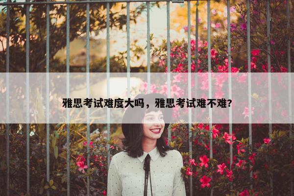 雅思考试难度大吗，雅思考试难不难?