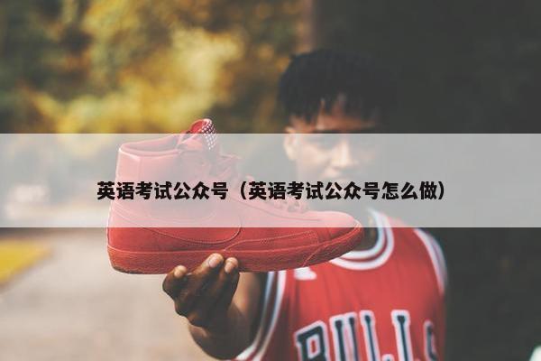 英语考试公众号（英语考试公众号怎么做）