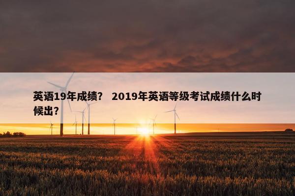 英语19年成绩？ 2019年英语等级考试成绩什么时候出？