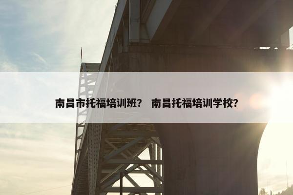 南昌市托福培训班？ 南昌托福培训学校？