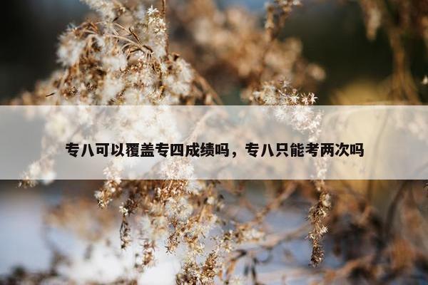 专八可以覆盖专四成绩吗，专八只能考两次吗