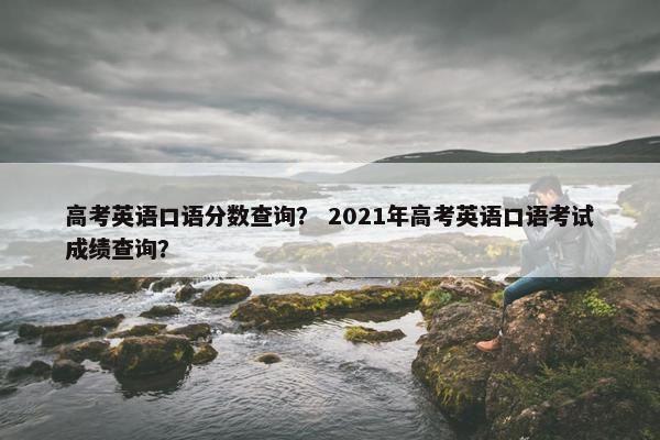 高考英语口语分数查询？ 2021年高考英语口语考试成绩查询？