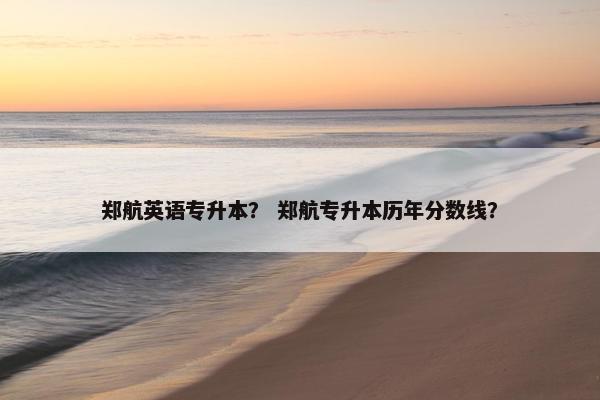 郑航英语专升本？ 郑航专升本历年分数线？